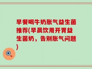 早餐喝牛奶胀气益生菌推荐(早晨饮用开胃益生菌奶，告别胀气问题)