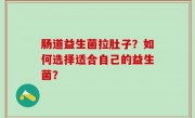 肠道益生菌拉肚子？如何选择适合自己的益生菌？