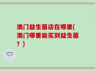 澳门益生菌店在哪里(澳门哪里能买到益生菌？)