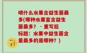 哦什么水果含益生菌最多(哪种水果富含益生菌最多？ - 重写后标题：水果中益生菌含量最多的是哪种？)