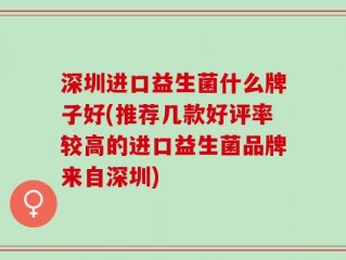 深圳进口益生菌什么牌子好(推荐几款好评率较高的进口益生菌品牌来自深圳)