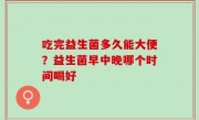 吃完益生菌多久能大便？益生菌早中晚哪个时间喝好