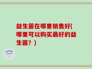益生菌在哪里销售好(哪里可以购买最好的益生菌？)