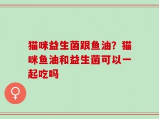 猫咪益生菌跟鱼油？猫咪鱼油和益生菌可以一起吃吗