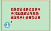 益生菌会让肠道变黑吗吗(吃益生菌会导致肠道变黑吗？解答在这里)