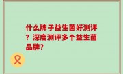 什么牌子益生菌好测评？深度测评多个益生菌品牌？