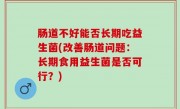 肠道不好能否长期吃益生菌(改善肠道问题：长期食用益生菌是否可行？)