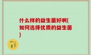 什么样的益生菌好啊(如何选择优质的益生菌)