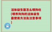 活体益生菌怎么喂狗吃(喂养狗狗的活体益生菌使用方法及注意事项)