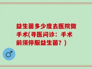 益生菌多少度去医院做手术(寻医问诊：手术前须停服益生菌？)