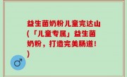 益生菌奶粉儿童完达山(「儿童专属」益生菌奶粉，打造完美肠道！)