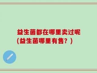 益生菌都在哪里卖过呢(益生菌哪里有售？)
