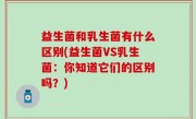 益生菌和乳生菌有什么区别(益生菌VS乳生菌：你知道它们的区别吗？)