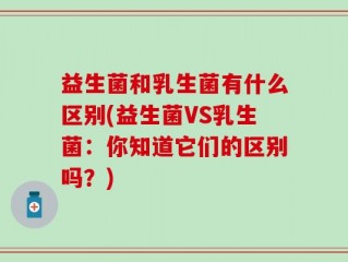 益生菌和乳生菌有什么区别(益生菌VS乳生菌：你知道它们的区别吗？)