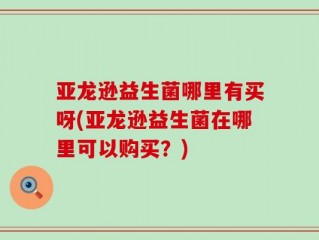 亚龙逊益生菌哪里有买呀(亚龙逊益生菌在哪里可以购买？)