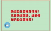 肠道益生菌推荐便秘？改善肠道健康，缓解便秘的益生菌推荐？