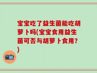 宝宝吃了益生菌能吃胡萝卜吗(宝宝食用益生菌可否与胡萝卜食用？)