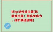 抗hp活性益生菌(抗菌益生菌：提高免疫力，维护肠道健康)