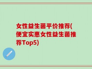 女性益生菌平价推荐(便宜实惠女性益生菌推荐Top5)