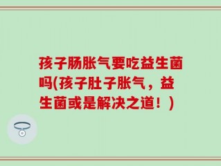 孩子肠胀气要吃益生菌吗(孩子肚子胀气，益生菌或是解决之道！)