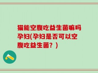 猫能空腹吃益生菌嘛吗孕妇(孕妇是否可以空腹吃益生菌？)