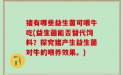 猪有哪些益生菌可喂牛吃(益生菌能否替代饲料？探究猪产生益生菌对牛的喂养效果。)