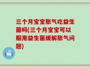 三个月宝宝胀气吃益生菌吗(三个月宝宝可以服用益生菌缓解胀气问题)