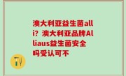 澳大利亚益生菌alli？澳大利亚品牌Alliaus益生菌安全吗受认可不