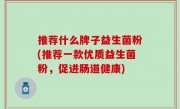 推荐什么牌子益生菌粉(推荐一款优质益生菌粉，促进肠道健康)
