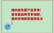 国内益生菌产品竞争(益生菌品牌竞争加剧，国内市场前景值得关注)