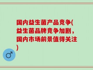 国内益生菌产品竞争(益生菌品牌竞争加剧，国内市场前景值得关注)