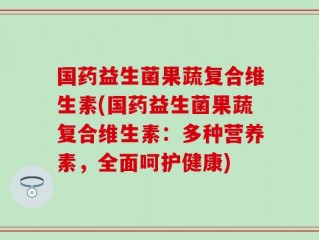 国药益生菌果蔬复合维生素(国药益生菌果蔬复合维生素：多种营养素，全面呵护健康)