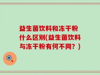 益生菌饮料和冻干粉 什么区别(益生菌饮料与冻干粉有何不同？)