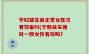 孕妇益生菌正常女性吃有效果吗(孕期益生菌对一般女性有效吗？