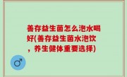 善存益生菌怎么泡水喝好(善存益生菌水泡饮，养生健体重要选择)