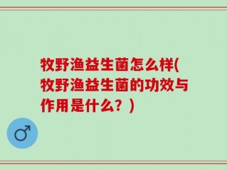 牧野渔益生菌怎么样(牧野渔益生菌的功效与作用是什么？)