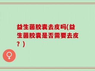 益生菌胶囊去皮吗(益生菌胶囊是否需要去皮？)