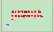 孕妇益生菌怎么做(孕妇如何制作益生菌饮品？)