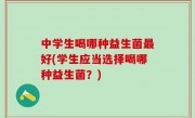 中学生喝哪种益生菌最好(学生应当选择喝哪种益生菌？)