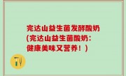 完达山益生菌发酵酸奶(完达山益生菌酸奶：健康美味又营养！)