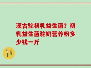 漠古驼初乳益生菌？初乳益生菌驼奶营养粉多少钱一斤