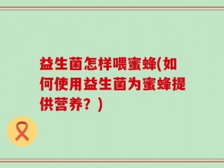 益生菌怎样喂蜜蜂(如何使用益生菌为蜜蜂提供营养？)