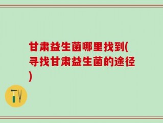 甘肃益生菌哪里找到(寻找甘肃益生菌的途径)