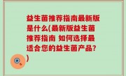 益生菌推荐指南最新版是什么(最新版益生菌推荐指南 如何选择最适合您的益生菌产品？)