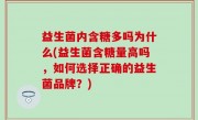 益生菌内含糖多吗为什么(益生菌含糖量高吗，如何选择正确的益生菌品牌？)