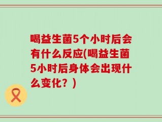 喝益生菌5个小时后会有什么反应(喝益生菌5小时后身体会出现什么变化？)