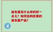 益生菌买什么样的好一点儿？如何选购优质的益生菌产品？