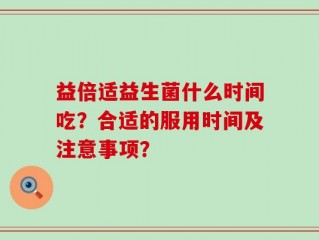 益倍适益生菌什么时间吃？合适的服用时间及注意事项？