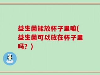 益生菌能放杯子里嘛(益生菌可以放在杯子里吗？)