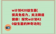 w计划420益生菌(提高免疫力，关注肠道健康！探究w计划420益生菌的神奇功效)